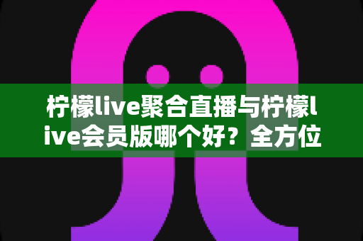 柠檬live聚合直播与柠檬live会员版哪个好？全方位深度对比评测，帮你找到最适合自己的选择