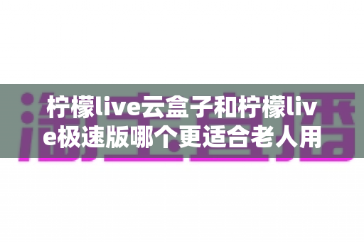柠檬live云盒子和柠檬live极速版哪个更适合老人用？深度对比评测帮您轻松选对