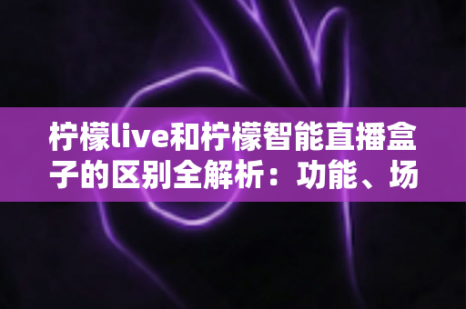 柠檬live和柠檬智能直播盒子的区别全解析：功能、场景与选购指南一网打尽