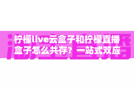 柠檬live云盒子和柠檬直播盒子怎么共存?一站式双应用安装使用完全指南 柠檬live云盒子和柠檬直播盒子怎么共存?一站式双应用安装使用完全指南