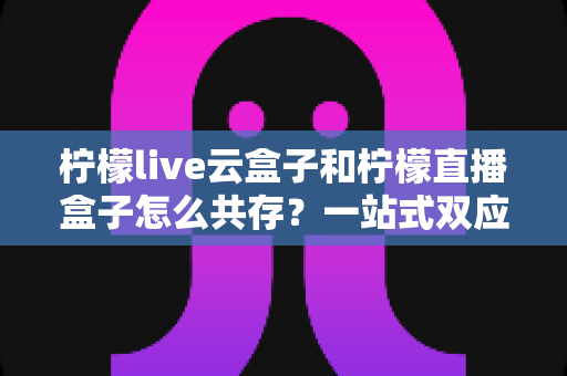 柠檬live云盒子和柠檬直播盒子怎么共存?一站式双应用安装使用完全指南 柠檬live云盒子和柠檬直播盒子怎么共存?一站式双应用安装使用完全指南