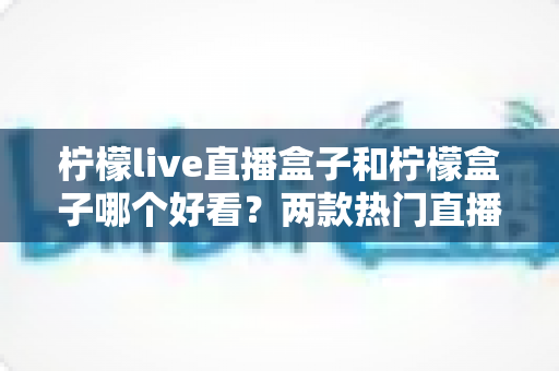 柠檬live直播盒子和柠檬盒子哪个好看？两款热门直播软件界面全面对比与选择指南