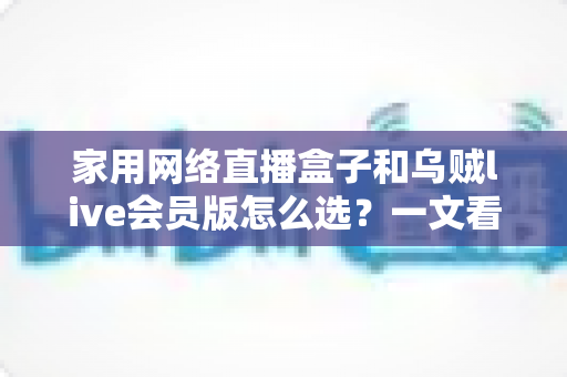 家用网络直播盒子和乌贼live会员版怎么选？一文看懂两种方案的优劣与适用人群