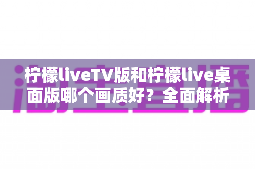 柠檬liveTV版和柠檬live桌面版哪个画质好?全面解析两大版本画质差异,帮你选出更清晰流畅的观看体验 柠檬liveTV版和柠檬live桌面版哪个画质好?全面解析两大版本画质差异,帮你选出更清晰流畅的观看体验