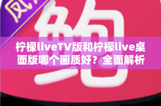 柠檬liveTV版和柠檬live桌面版哪个画质好？全面解析两大版本画质差异，帮你选出更清晰流畅的观看体验