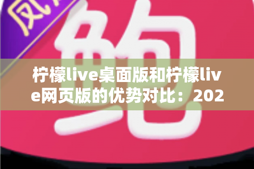柠檬live桌面版和柠檬live网页版的优势对比：2024年最全选购指南，帮您找到最适合的使用方案