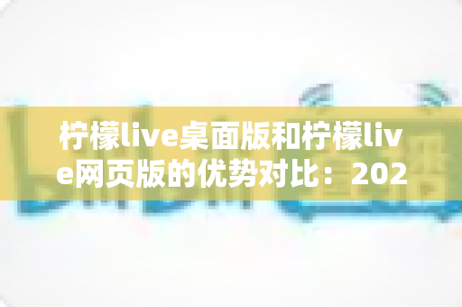 柠檬live桌面版和柠檬live网页版的优势对比：2024年最全选购指南，帮您找到最适合的使用方案