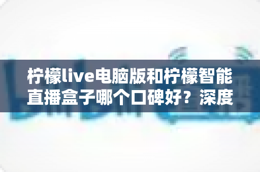 柠檬live电脑版和柠檬智能直播盒子哪个口碑好？深度对比解析帮你选对直播工具