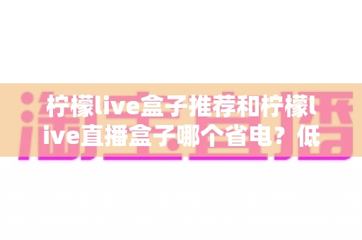 柠檬live盒子推荐和柠檬live直播盒子哪个省电？低功耗电视盒子选购指南与实用省电技巧全解析