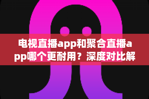 电视直播app和聚合直播app哪个更耐用?深度对比解析与长期使用选择指南 电视直播app和聚合直播app哪个更耐用?深度对比解析与长期使用选择指南