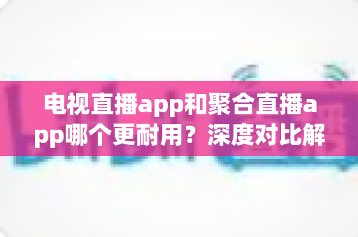 电视直播app和聚合直播app哪个更耐用？深度对比解析与长期使用选择指南