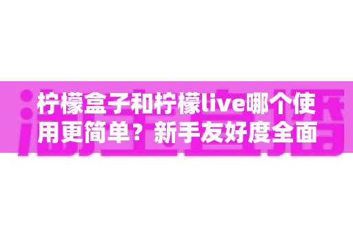 柠檬盒子和柠檬live哪个使用更简单？新手友好度全面对比测评