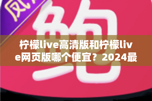 柠檬live高清版和柠檬live网页版哪个便宜?2024最新价格对比与省钱选购全攻略 柠檬live高清版和柠檬live网页版哪个便宜?2024最新价格对比与省钱选购全攻略