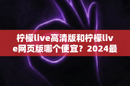 柠檬live高清版和柠檬live网页版哪个便宜？2024最新价格对比与省钱选购全攻略
