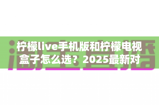 柠檬live手机版和柠檬电视盒子怎么选?2025最新对比指南与选购建议 柠檬live手机版和柠檬电视盒子怎么选?2025最新对比指南与选购建议