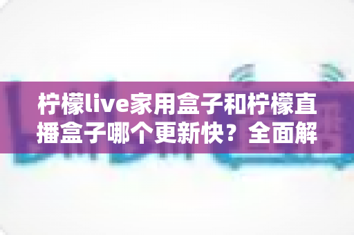 柠檬live家用盒子和柠檬直播盒子哪个更新快?全面解析两款电视盒子的固件升级频率与选购指南 柠檬live家用盒子和柠檬直播盒子哪个更新快?全面解析两款电视盒子的固件升级频率与选购指南