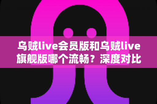 乌贼live会员版和乌贼live旗舰版哪个流畅?深度对比解析与选购指南 乌贼live会员版和乌贼live旗舰版哪个流畅?深度对比解析与选购指南