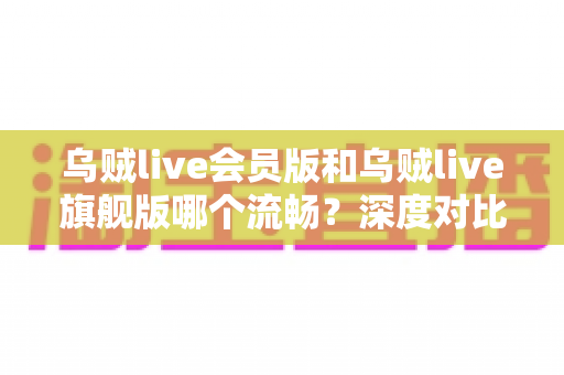 乌贼live会员版和乌贼live旗舰版哪个流畅?深度对比解析与选购指南 乌贼live会员版和乌贼live旗舰版哪个流畅?深度对比解析与选购指南