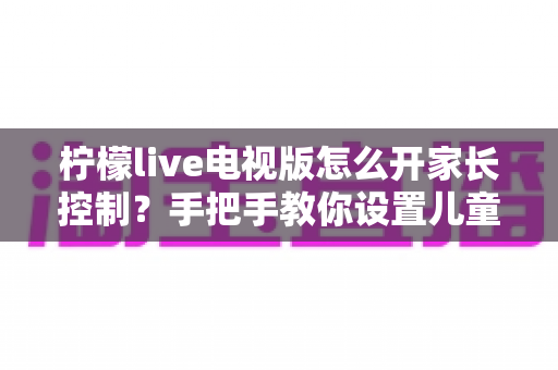 柠檬live电视版怎么开家长控制？手把手教你设置儿童观看保护，守护孩子健康观影环境