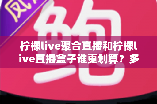 柠檬live聚合直播和柠檬live直播盒子谁更划算？多维度深度对比帮你选对不花冤枉钱
