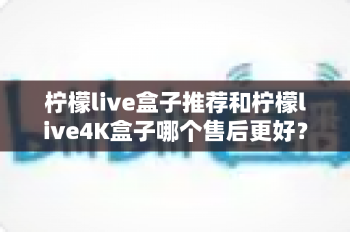 柠檬live盒子推荐和柠檬live4K盒子哪个售后更好？2025年深度对比与选购全攻略