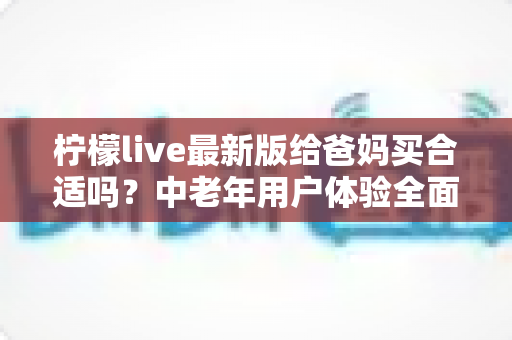 柠檬live最新版给爸妈买合适吗？中老年用户体验全面测评与购买决策指南