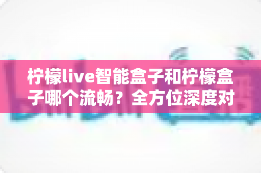 柠檬live智能盒子和柠檬盒子哪个流畅?全方位深度对比助你选对不踩坑 柠檬live智能盒子和柠檬盒子哪个流畅?全方位深度对比助你选对不踩坑