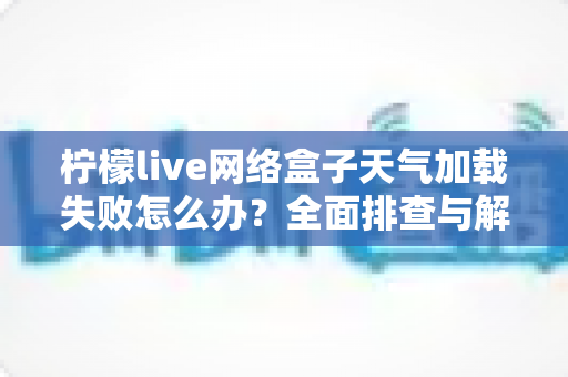 柠檬live网络盒子天气加载失败怎么办?全面排查与解决指南助您快速恢复使用 柠檬live网络盒子天气加载失败怎么办?全面排查与解决指南助您快速恢复使用