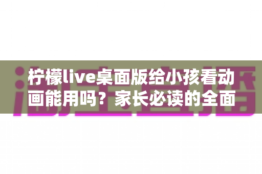 柠檬live桌面版给小孩看动画能用吗？家长必读的全面解析与安全使用指南