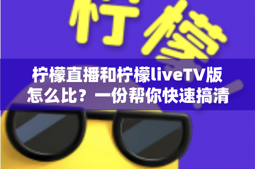 柠檬直播和柠檬liveTV版怎么比？一份帮你快速搞清两者差异的实用指南