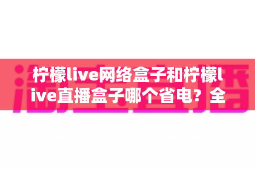 柠檬live网络盒子和柠檬live直播盒子哪个省电？全面功耗对比与省电选购指南