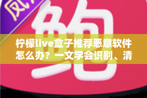 柠檬live盒子推荐恶意软件怎么办？一文学会识别、清除与防范的全套安全方案