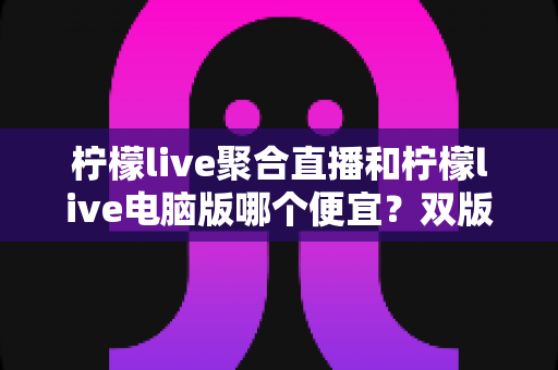 柠檬live聚合直播和柠檬live电脑版哪个便宜？双版本价格对比与高性价比选购全攻略