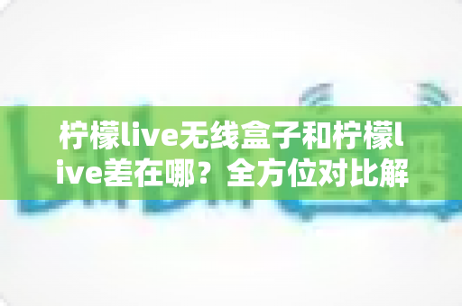 柠檬live无线盒子和柠檬live差在哪？全方位对比解析，帮你选对不踩坑