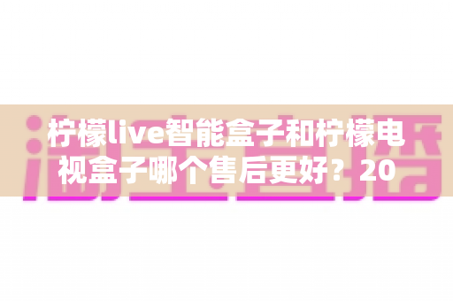 柠檬live智能盒子和柠檬电视盒子哪个售后更好?2025最新售后服务全面对比指南 柠檬live智能盒子和柠檬电视盒子哪个售后更好?2025最新售后服务全面对比指南