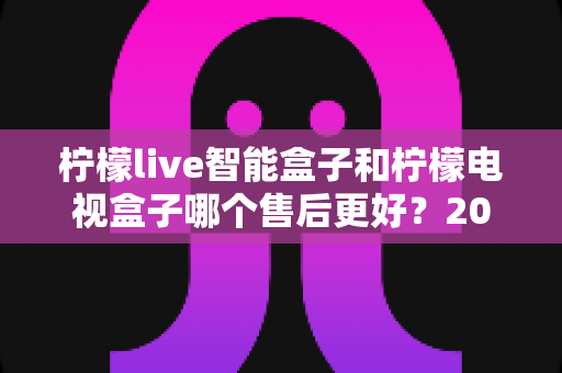 柠檬live智能盒子和柠檬电视盒子哪个售后更好?2025最新售后服务全面对比指南 柠檬live智能盒子和柠檬电视盒子哪个售后更好?2025最新售后服务全面对比指南