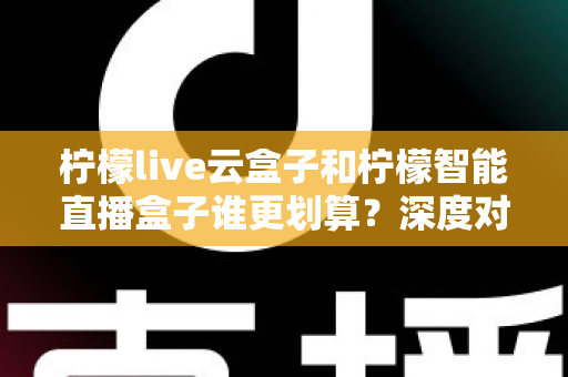 柠檬live云盒子和柠檬智能直播盒子谁更划算？深度对比分析帮你选出高性价比直播设备