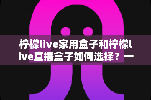 柠檬live家用盒子和柠檬live直播盒子如何选择?一文看懂差异与选购技巧的完整指南 柠檬live家用盒子和柠檬live直播盒子如何选择?一文看懂差异与选购技巧的完整指南