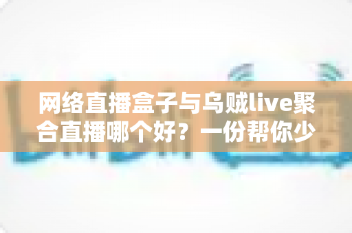 网络直播盒子与乌贼live聚合直播哪个好?一份帮你少走弯路的直播工具深度对比指南 网络直播盒子与乌贼live聚合直播哪个好?一份帮你少走弯路的直播工具深度对比指南