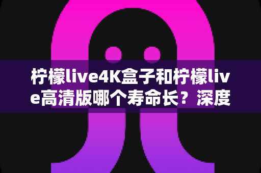 柠檬live4K盒子和柠檬live高清版哪个寿命长？深度解析帮你选对设备