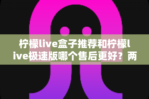 柠檬live盒子推荐和柠檬live极速版哪个售后更好？两大版本售后服务深度对比与选购指南