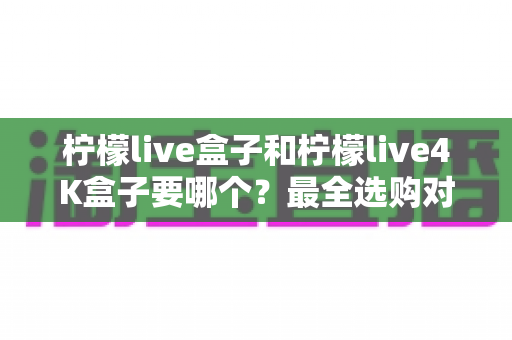 柠檬live盒子和柠檬live4K盒子要哪个？最全选购对比指南帮你轻松做决定