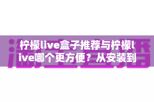 柠檬live盒子推荐与柠檬live哪个更方便?从安装到体验的全方位对比指南 柠檬live盒子推荐与柠檬live哪个更方便?从安装到体验的全方位对比指南