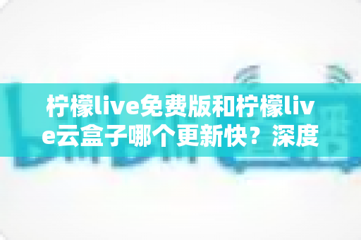 柠檬live免费版和柠檬live云盒子哪个更新快？深度对比解析助你选对版本