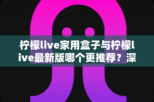 柠檬live家用盒子与柠檬live最新版哪个更推荐？深度对比分析帮你一次选对