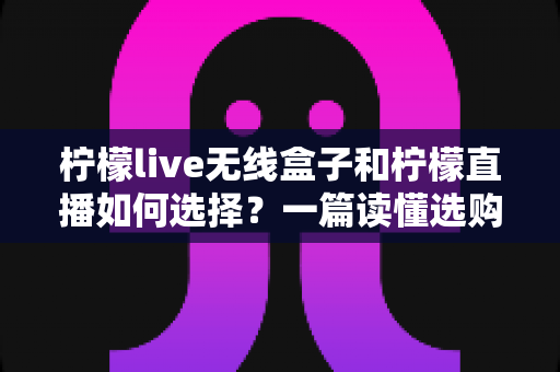柠檬live无线盒子和柠檬直播如何选择?一篇读懂选购要点的实用指南 柠檬live无线盒子和柠檬直播如何选择?一篇读懂选购要点的实用指南