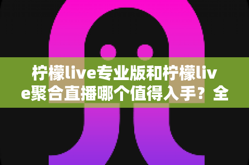 柠檬live专业版和柠檬live聚合直播哪个值得入手？全面对比分析与选购指南