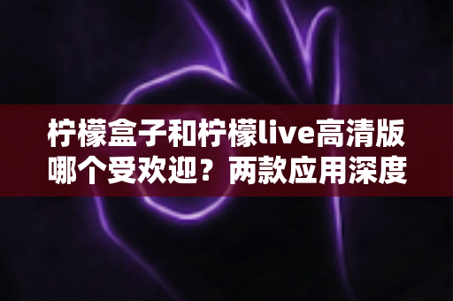 柠檬盒子和柠檬live高清版哪个受欢迎?两款应用深度对比分析与选择指南 柠檬盒子和柠檬live高清版哪个受欢迎?两款应用深度对比分析与选择指南