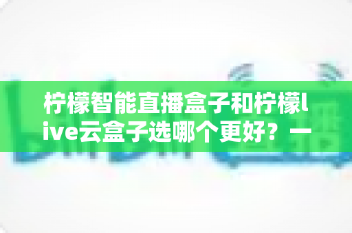 柠檬智能直播盒子和柠檬live云盒子选哪个更好?一文看懂差异,选购不再踩坑 柠檬智能直播盒子和柠檬live云盒子选哪个更好?一文看懂差异,选购不再踩坑