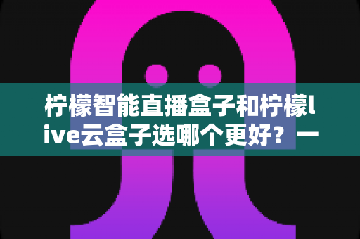 柠檬智能直播盒子和柠檬live云盒子选哪个更好?一文看懂差异,选购不再踩坑 柠檬智能直播盒子和柠檬live云盒子选哪个更好?一文看懂差异,选购不再踩坑